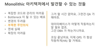 Monolithic 아키텍처에서 발견할 수 있는 것들
• 복잡한 코드와 관리의 어려움
• Bottleneck 이 될 수 있는 배포
• 변경의 두려움
• 부족한 주인의식
• 연쇄 실패
• 확장의 어려움
그거 할 시간 없어요, 그런건 QA 가
해야죠.
데이터베이스가 어떻게 작동하는지
알 필요 없죠,
그건 DBA 가 하는거니까요.
코딩 끝났어요, 이제 OPS 가 항상
작동하게(HA) 할 거에요.
 