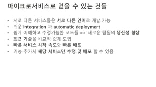 마이크로서비스로 얻을 수 있는 것들
• 서로 다른 서비스들은 서로 다른 언어로 개발 가능
• 쉬운 integration 과 automatic deployment
• 쉽게 이해하고 수정가능한 코드들 => 새로운 팀원의 생산성 향상
• 최근 기술을 비교적 쉽게 도입
• 빠른 서비스 시작 속도와 빠른 배포
• 기능 추가시 해당 서비스만 수정 및 배포 할 수 있음
 