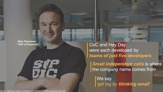 CoC and Hay Day
were each developed by
teams of just five developers
Source: http://www.wired.co.uk/news/archive/2013-11/13/ilkka-paananen-interview
Small independent cells is where
the company name comes from
We say
‘get big by thinking small’
Ilkka Paananen
CEO of Supercell
 