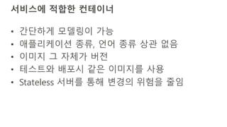 서비스에 적합한 컨테이너
• 간단하게 모델링이 가능
• 애플리케이션 종류, 언어 종류 상관 없음
• 이미지 그 자체가 버전
• 테스트와 배포시 같은 이미지를 사용
• Stateless 서버를 통해 변경의 위험을 줄임
 