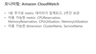 모니터링: Amazon CloudWatch
• 1분 주기로 metric 데이터가 집계되고, 2주간 보관
• 이용 가능한 metric: CPUReservation,
MemoryReservation, CPUUtilization, MemoryUtilization
• 이용 가능한 dimension: ClusterName, ServiceName
 