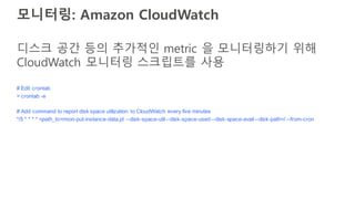 모니터링: Amazon CloudWatch
# Edit crontab
> crontab -e
# Add command to report disk space utilization to CloudWatch every five minutes
*/5 * * * * <path_to>/mon-put-instance-data.pl --disk-space-util--disk-space-used --disk-space-avail--disk-path=/ --from-cron
디스크 공간 등의 추가적인 metric 을 모니터링하기 위해
CloudWatch 모니터링 스크립트를 사용
 