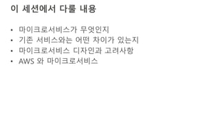 이 세션에서 다룰 내용
• 마이크로서비스가 무엇인지
• 기존 서비스와는 어떤 차이가 있는지
• 마이크로서비스 디자인과 고려사항
• AWS 와 마이크로서비스
 