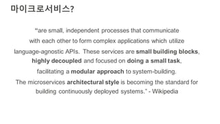 마이크로서비스?
“are small, independent processes that communicate
with each other to form complex applications which utilize
language-agnostic APIs. These services are small building blocks,
highly decoupled and focused on doing a small task,
facilitating a modular approach to system-building.
The microservices architectural style is becoming the standard for
building continuously deployed systems.” - Wikipedia
 