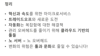 정리
• 혁신과 속도를 위한 마이크로서비스
• 트레이드오프와 새로운 도전
• 자동화는 복잡함에 대한 해결책
• 관리 오버헤드를 줄이기 위해 클라우드 기반의
툴들
• 노 서버 = 노 오버헤드
• 변화의 위험은 툴과 문화로 줄일 수 있습니다!
 