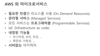 AWS 와 마이크로서비스
• 필요한 만큼만 리소스를 사용 (On Demand Resources)
• 관리형 서비스 (Managed Services)
• 모든 서비스는 프로그래머블 (Programmable Services)
• IaC (Infrastructure as code)
• 내장된 기능들
• 모니터링, 보안, 로깅, …
• 확장성, 가용성, …
• 서버없는 아키텍처
 