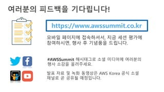여러분의 피드백을 기다립니다!
https://www.awssummit.co.kr
모바일 페이지에 접속하셔서, 지금 세션 평가에
참여하시면, 행사 후 기념품을 드립니다.
#AWSSummit 해시태그로 소셜 미디어에 여러분의
행사 소감을 올려주세요.
발표 자료 및 녹화 동영상은 AWS Korea 공식 소셜
채널로 곧 공유될 예정입니다.
 