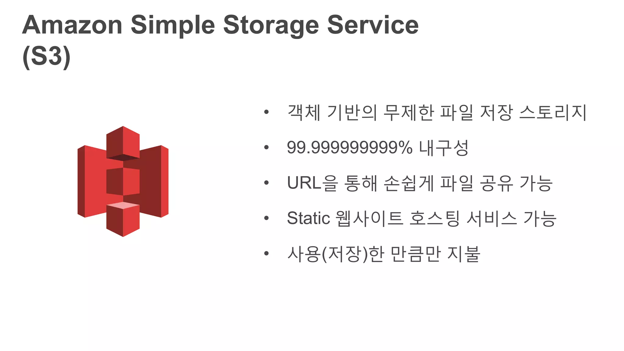Amazon Simple Storage Service (S3)
• 객체 기반의 무제한 파일 저장 스토리지
• 99.999999999% 내구성
• URL을 통해 손쉽게 파일 공유 가능
• Static 웹사이트 호스팅 서비스 가능
• 사용(저장)한 만큼만 지불
 