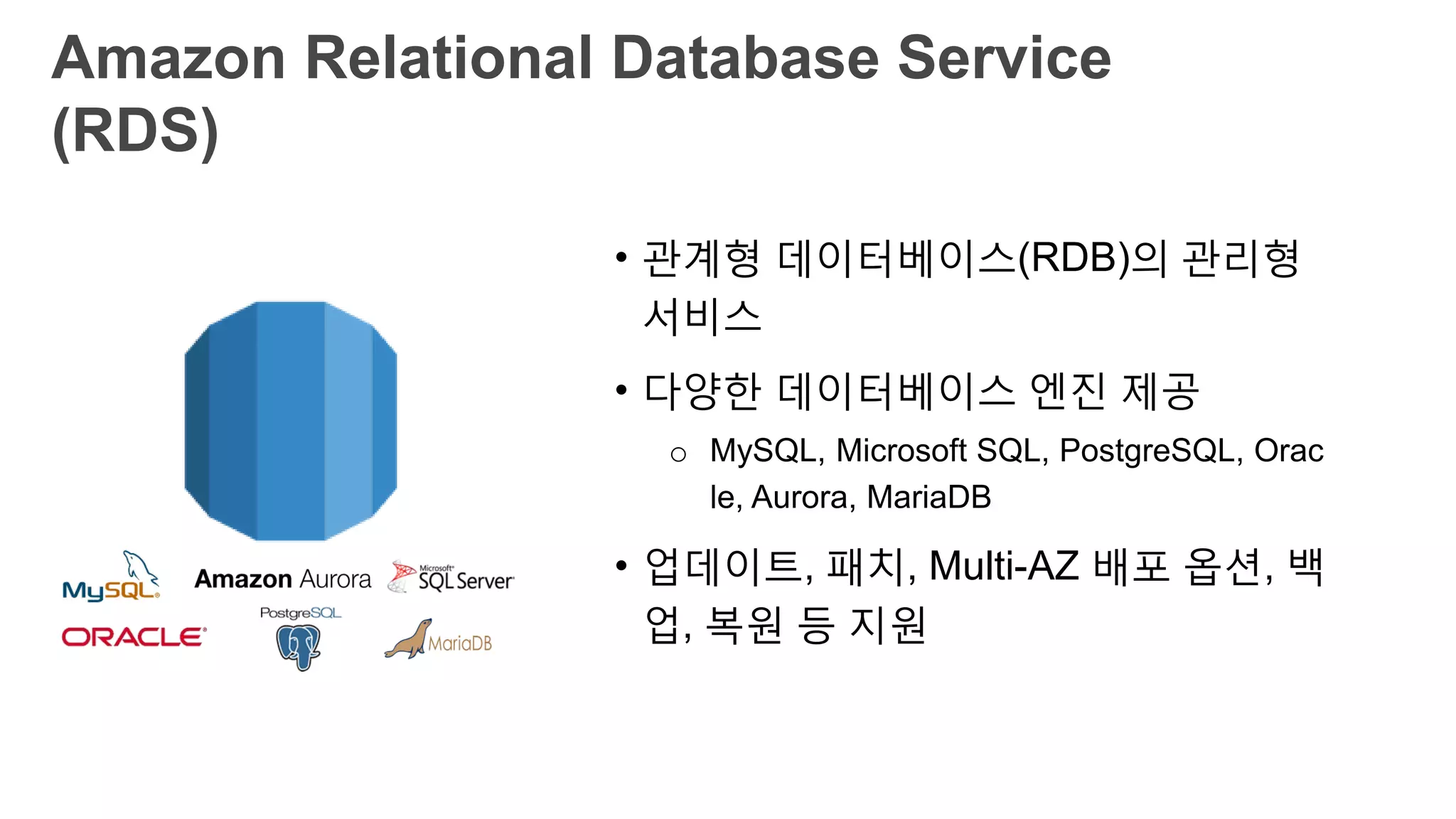 Amazon Relational Database Service (RDS)
• 관계형 데이터베이스(RDB)의 관리형
서비스
• 다양한 데이터베이스 엔진 제공
o MySQL, Microsoft SQL, PostgreSQL, Orac
le, Aurora, MariaDB
• 업데이트, 패치, Multi-AZ 배포 옵션,
백업, 복원 등 지원
 