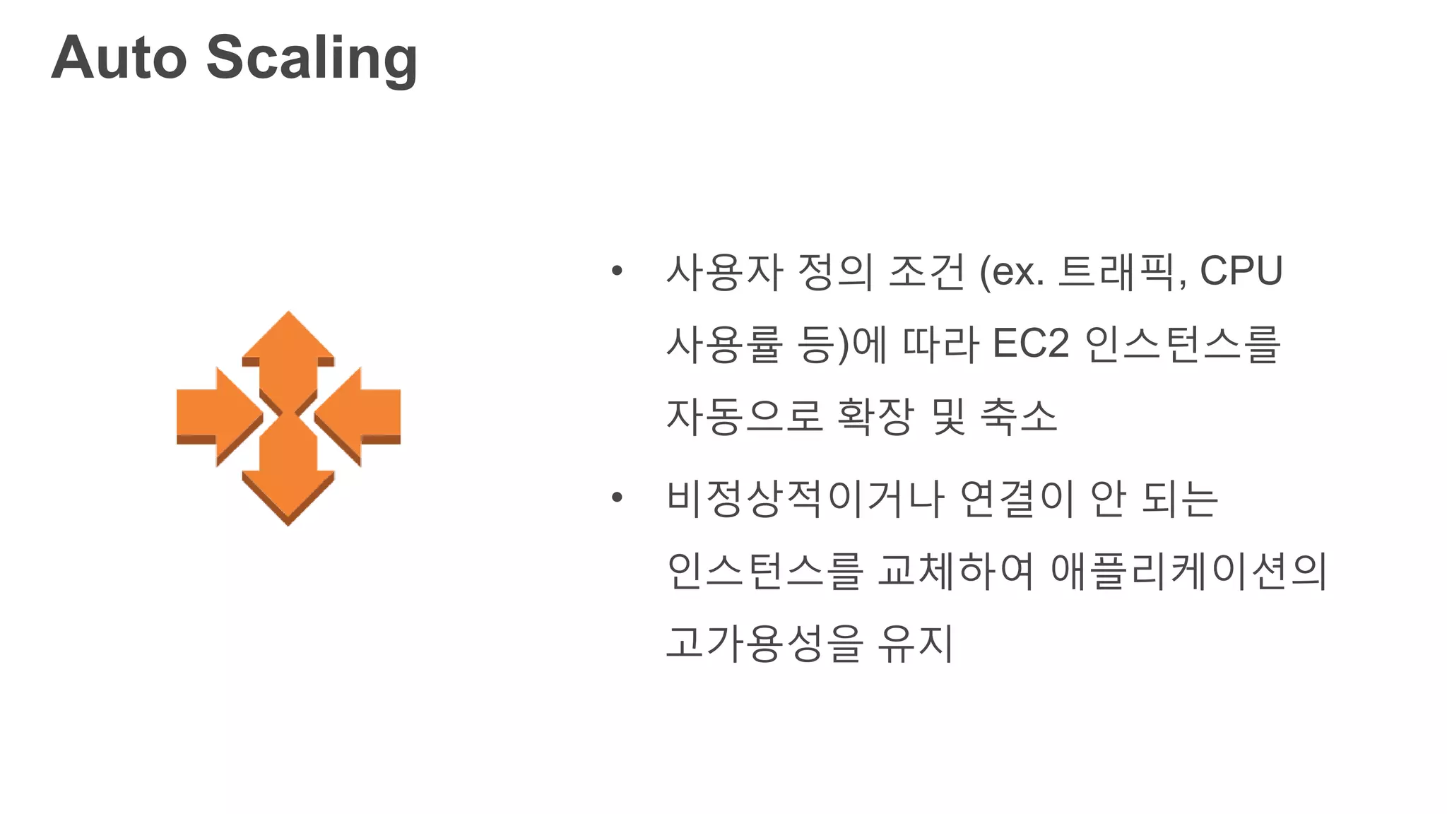 Auto Scaling
• 사용자 정의 조건 (ex. 트래픽, CPU
사용률 등)에 따라 EC2 인스턴스를
자동으로 확장 및 축소
• 비정상적이거나 연결이 안 되는
인스턴스를 교체하여 애플리케이션의
고가용성을 유지
 