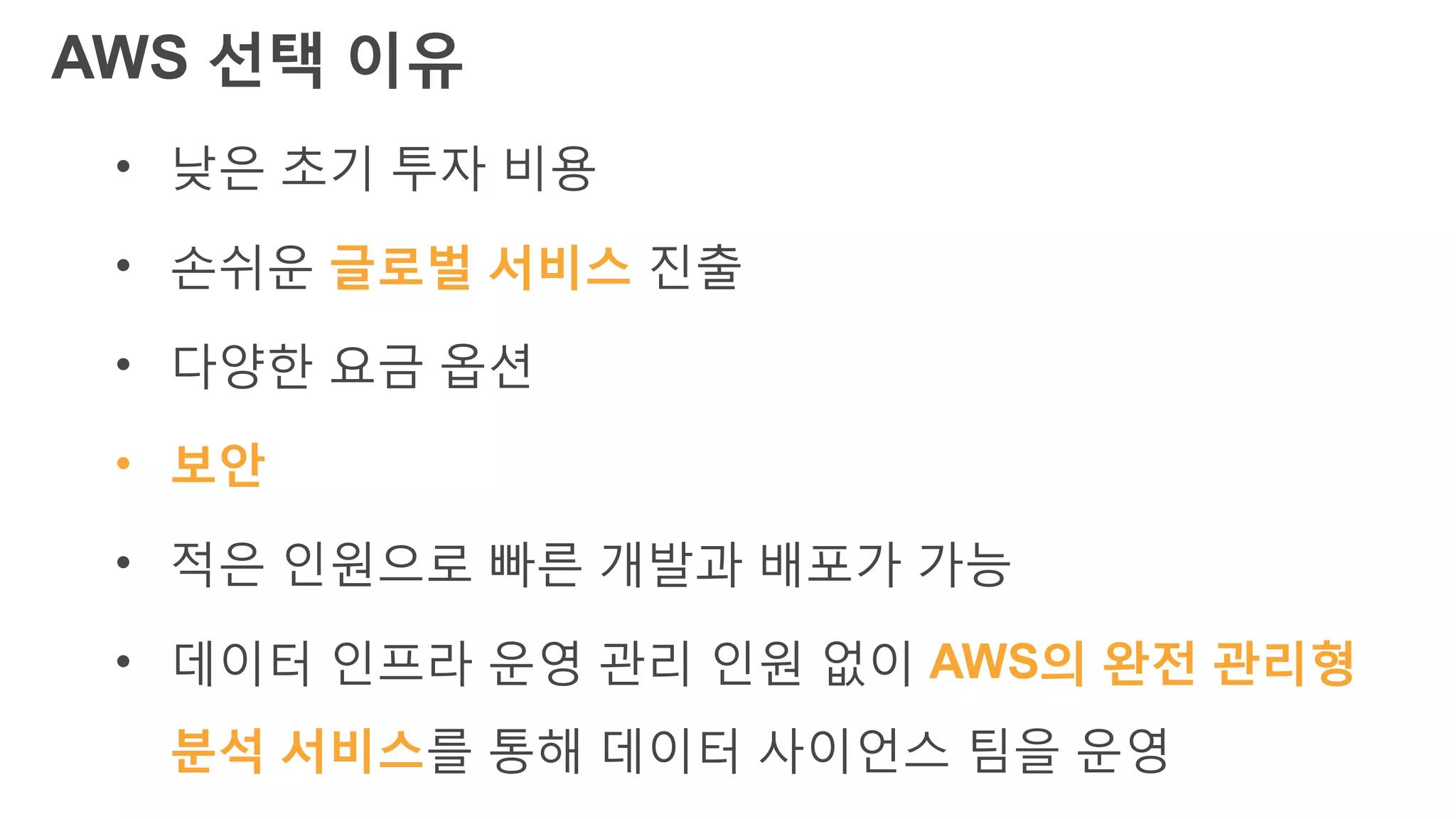 AWS 선택 이유
• 낮은 초기 투자 비용
• 손쉬운 글로벌 서비스 진출
• 다양한 요금 옵션
• 보안
• 적은 인원으로 빠른 개발과 배포가 가능
• 데이터 인프라 운영 관리 인원 없이 AWS의 완전 관리형
분석 서비스를 통해 데이터 사이언스 팀을 운영
 