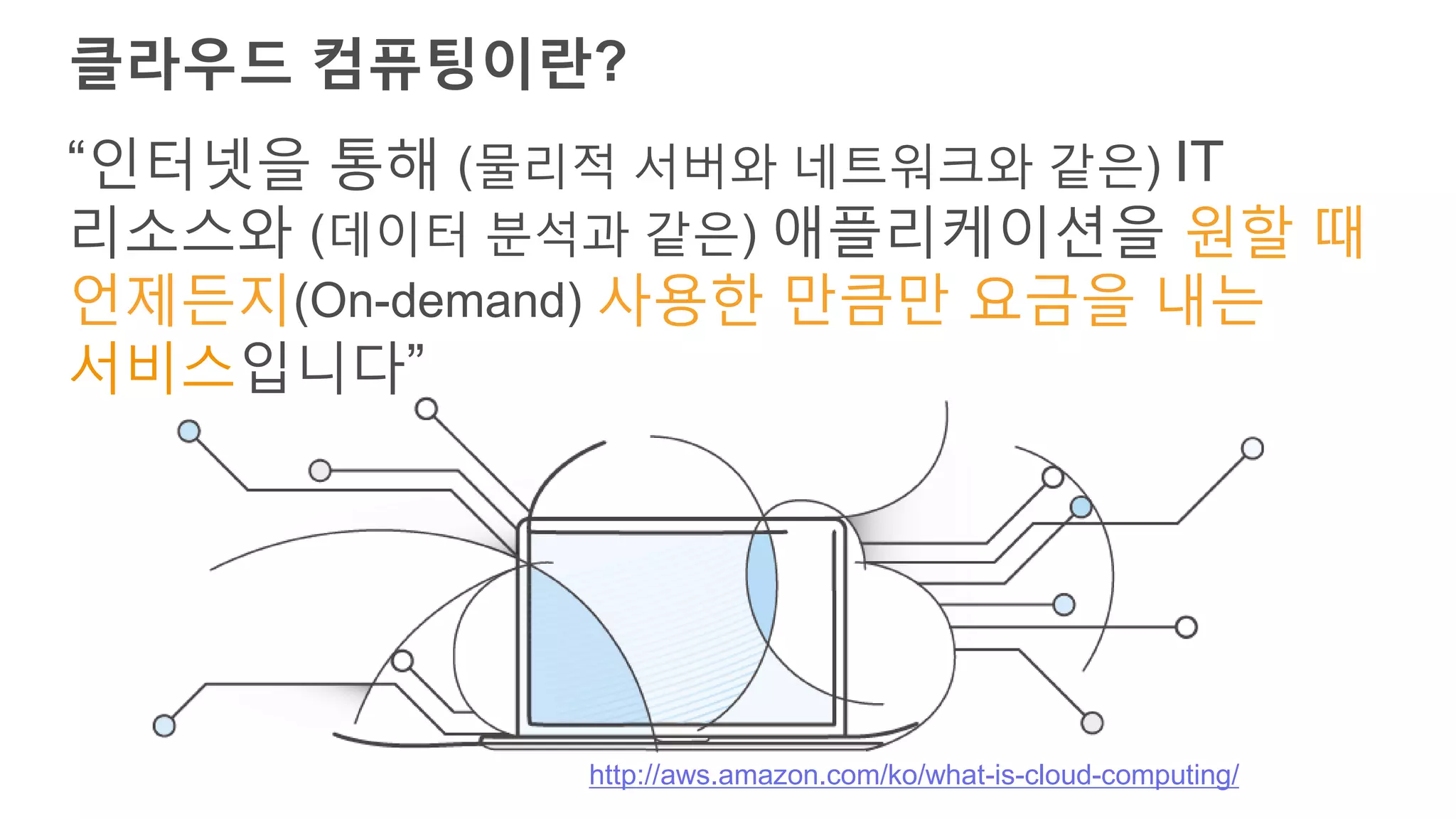 클라우드 컴퓨팅이란?
“인터넷을 통해 (물리적 서버와 네트워크와 같은) IT
리소스와 (데이터 분석과 같은) 애플리케이션을 원할 때
언제든지(On-demand) 사용한 만큼만 요금을 내는
서비스입니다”
http://aws.amazon.com/ko/what-is-cloud-computing/
 