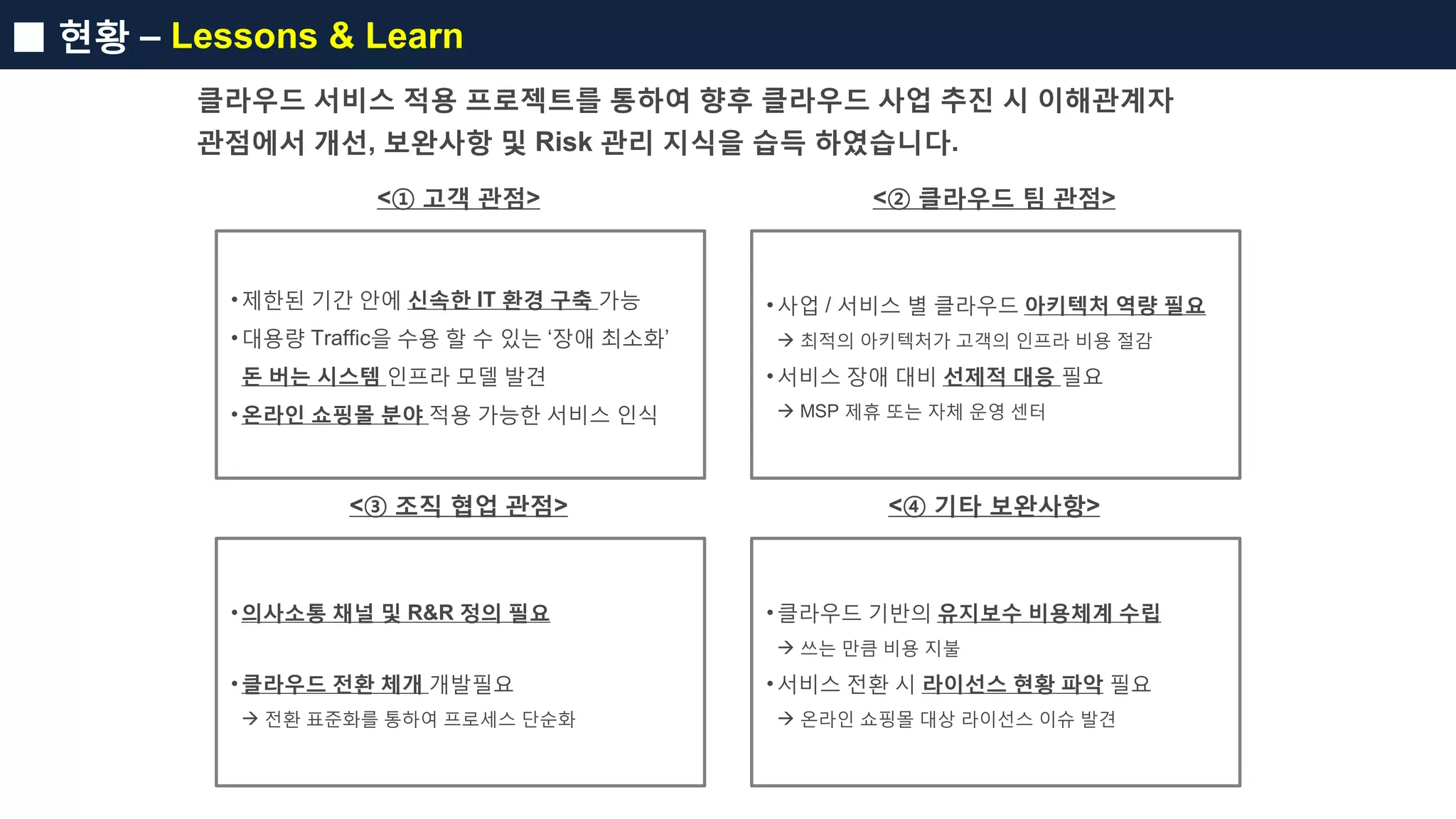 ■ 현황 – Lessons & Learn
클라우드 서비스 적용 프로젝트를 통하여 향후 클라우드 사업 추진 시 이해관계자
관점에서 개선, 보완사항 및 Risk 관리 지식을 습득 하였습니다.
<① 고객 관점>
•제한된 기간 안에 신속한 IT 환경 구축 가능
•대용량 Traffic을 수용 할 수 있는 ‘장애 최소화’
돈 버는 시스템 인프라 모델 발견
•온라인 쇼핑몰 분야 적용 가능한 서비스 인식
<② 클라우드 팀 관점>
•사업 / 서비스 별 클라우드 아키텍처 역량 필요
 최적의 아키텍처가 고객의 인프라 비용 절감
•서비스 장애 대비 선제적 대응 필요
 MSP 제휴 또는 자체 운영 센터
<③ 조직 협업 관점>
•의사소통 채널 및 R&R 정의 필요
•클라우드 전환 체개 개발필요
 전환 표준화를 통하여 프로세스 단순화
<④ 기타 보완사항>
•클라우드 기반의 유지보수 비용체계 수립
 쓰는 만큼 비용 지불
•서비스 전환 시 라이선스 현황 파악 필요
 온라인 쇼핑몰 대상 라이선스 이슈 발견
 