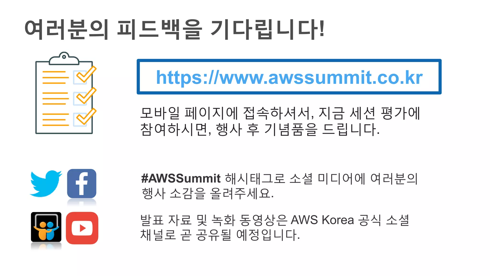 여러분의 피드백을 기다립니다!
https://www.awssummit.co.kr
모바일 페이지에 접속하셔서, 지금 세션 평가에
참여하시면, 행사 후 기념품을 드립니다.
#AWSSummit 해시태그로 소셜 미디어에 여러분의
행사 소감을 올려주세요.
발표 자료 및 녹화 동영상은 AWS Korea 공식 소셜
채널로 곧 공유될 예정입니다.
 