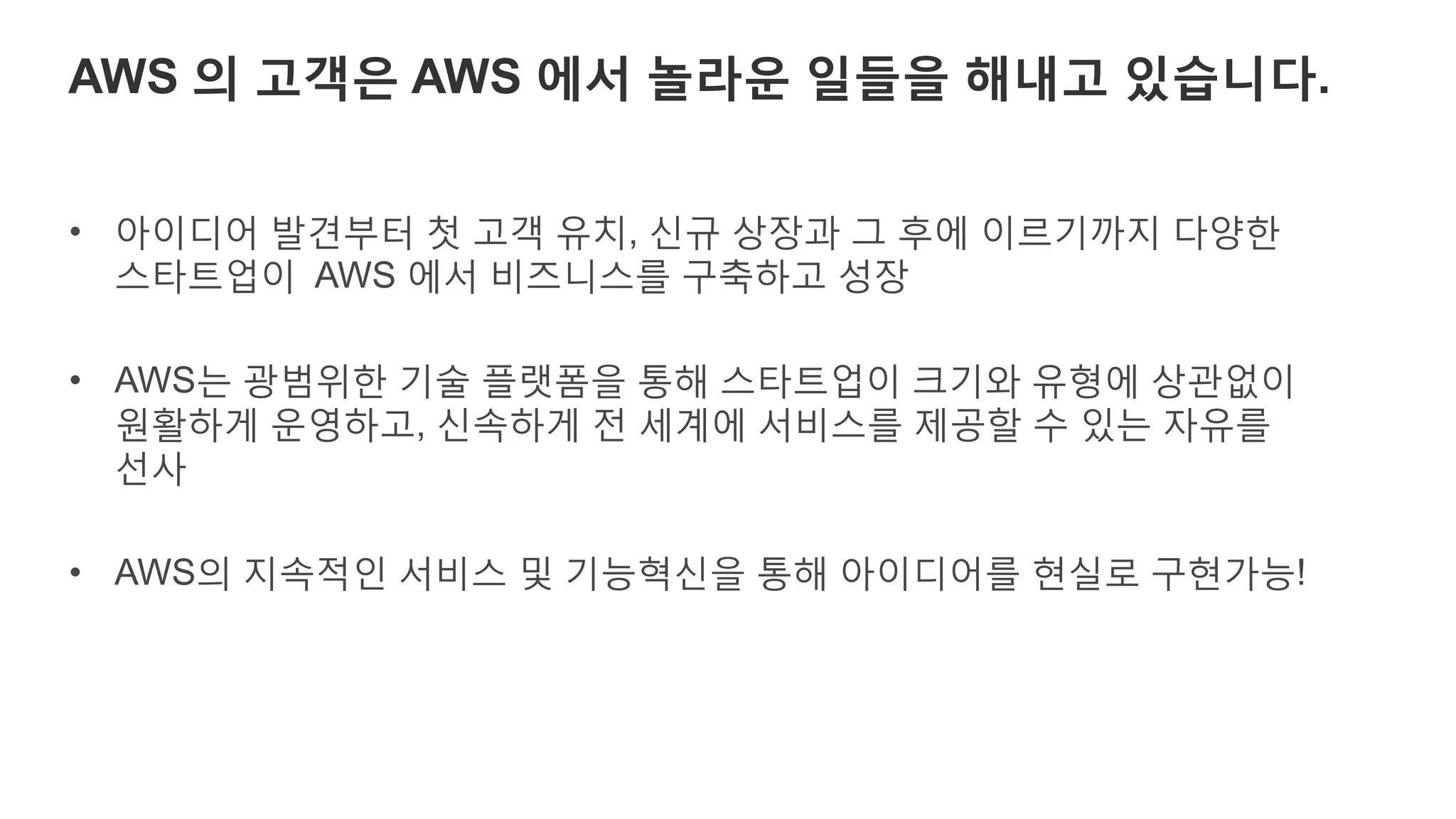 AWS 의 고객은 AWS 에서 놀라운 일들을 해내고 있습니다.
• 아이디어 발견부터 첫 고객 유치, 신규 상장과 그 후에 이르기까지 다양한
기업들이 AWS 에서 비즈니스를 구축하고 성장
• AWS는 광범위한 기술 플랫폼을 통해 기업의 크기와 유형에 상관없이
원활하게 운영하고, 신속하게 전 세계에 서비스를 제공할 수 있는 자유를
선사
• AWS의 지속적인 서비스 및 기능혁신을 통해 아이디어를 현실로 구현가능!
 