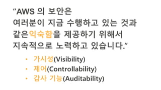 “AWS 의 보안은
여러분이 지금 수행하고 있는 것과
같은익숙함을 제공하기 위해서
지속적으로 노력하고 있습니다.”
• 가시성(Visibility)
• 제어(Controllability)
• 감사 기능(Auditability)
 