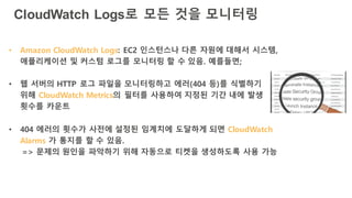 CloudWatch Logs로 모든 것을 모니터링
• Amazon CloudWatch Logs: EC2 인스턴스나 다른 자원에 대해서 시스템,
애플리케이션 및 커스텀 로그를 모니터링 할 수 있음. 예를들면;
• 웹 서버의 HTTP 로그 파일을 모니터링하고 에러(404 등)를 식별하기
위해 CloudWatch Metrics의 필터를 사용하여 지정된 기간 내에 발생
횟수를 카운트
• 404 에러의 횟수가 사전에 설정된 임계치에 도달하게 되면 CloudWatch
Alarms 가 통지를 할 수 있음.
=> 문제의 원인을 파악하기 위해 자동으로 티켓을 생성하도록 사용 가능
 