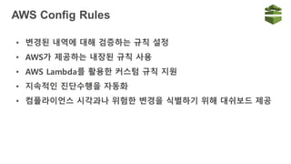 AWS Config Rules
• 변경된 내역에 대해 검증하는 규칙 설정
• AWS가 제공하는 내장된 규칙 사용
• AWS Lambda를 활용한 커스텀 규칙 지원
• 지속적인 진단수행을 자동화
• 컴플라이언스 시각과나 위험한 변경을 식별하기 위해 대쉬보드 제공
 