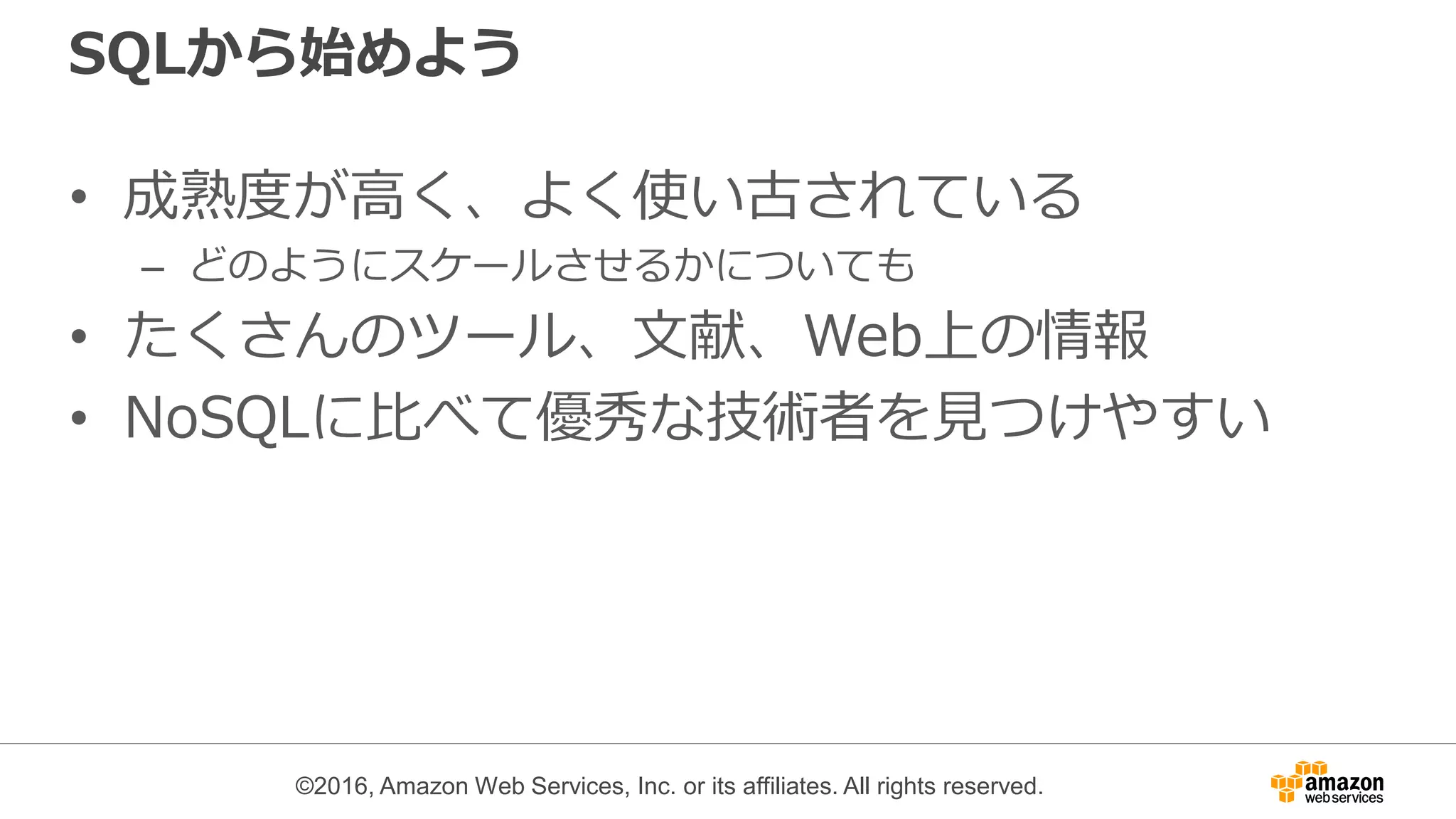 ©2016, Amazon Web Services, Inc. or its affiliates. All rights reserved.
SQLから始めよう
• 成熟度が高く、よく使い古されている
– どのようにスケールさせるかについても
• たくさんのツール、文献、Web上の情報
• NoSQLに比べて優秀な技術者を見つけやすい
 