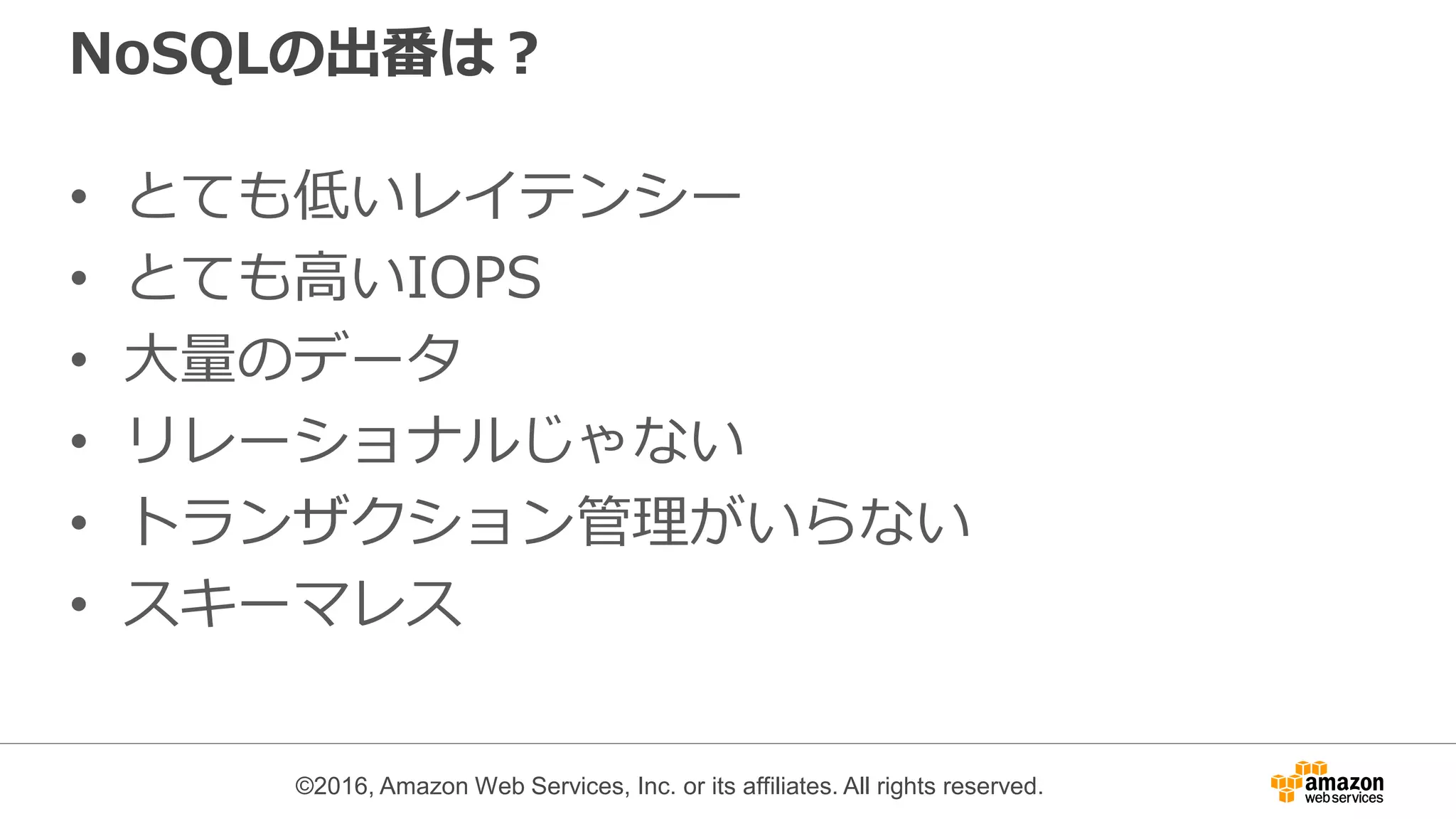 ©2016, Amazon Web Services, Inc. or its affiliates. All rights reserved.
NoSQLの出番は？
• とても低いレイテンシー
• とても高いIOPS
• 大量のデータ
• リレーショナルじゃない
• トランザクション管理がいらない
• スキーマレス
 