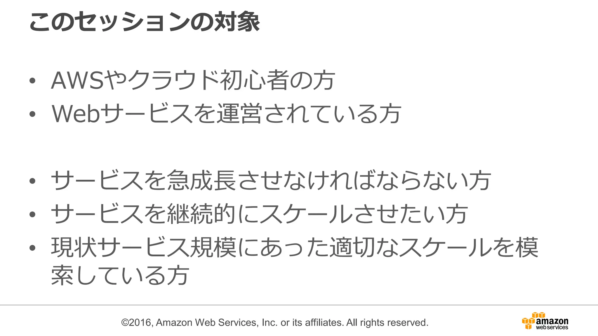 ©2016, Amazon Web Services, Inc. or its affiliates. All rights reserved.
このセッションの対象
• AWSやクラウド初心者の方
• Webサービスを運営されている方
• サービスを急成長させなければならない方
• サービスを継続的にスケールさせたい方
• 現状サービス規模にあった適切なスケールを模
索している方
 