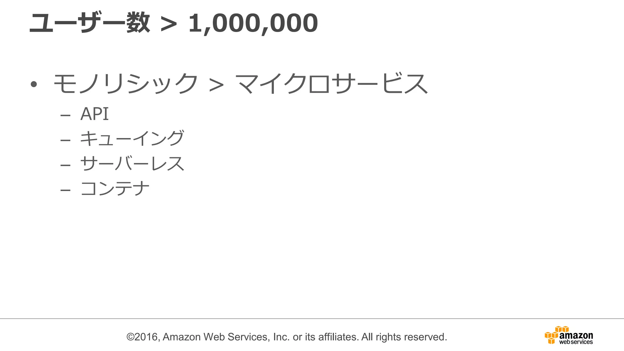 ©2016, Amazon Web Services, Inc. or its affiliates. All rights reserved.
ユーザー数 > 1,000,000
• モノリシック > マイクロサービス
– API
– キューイング
– サーバーレス
– コンテナ
 