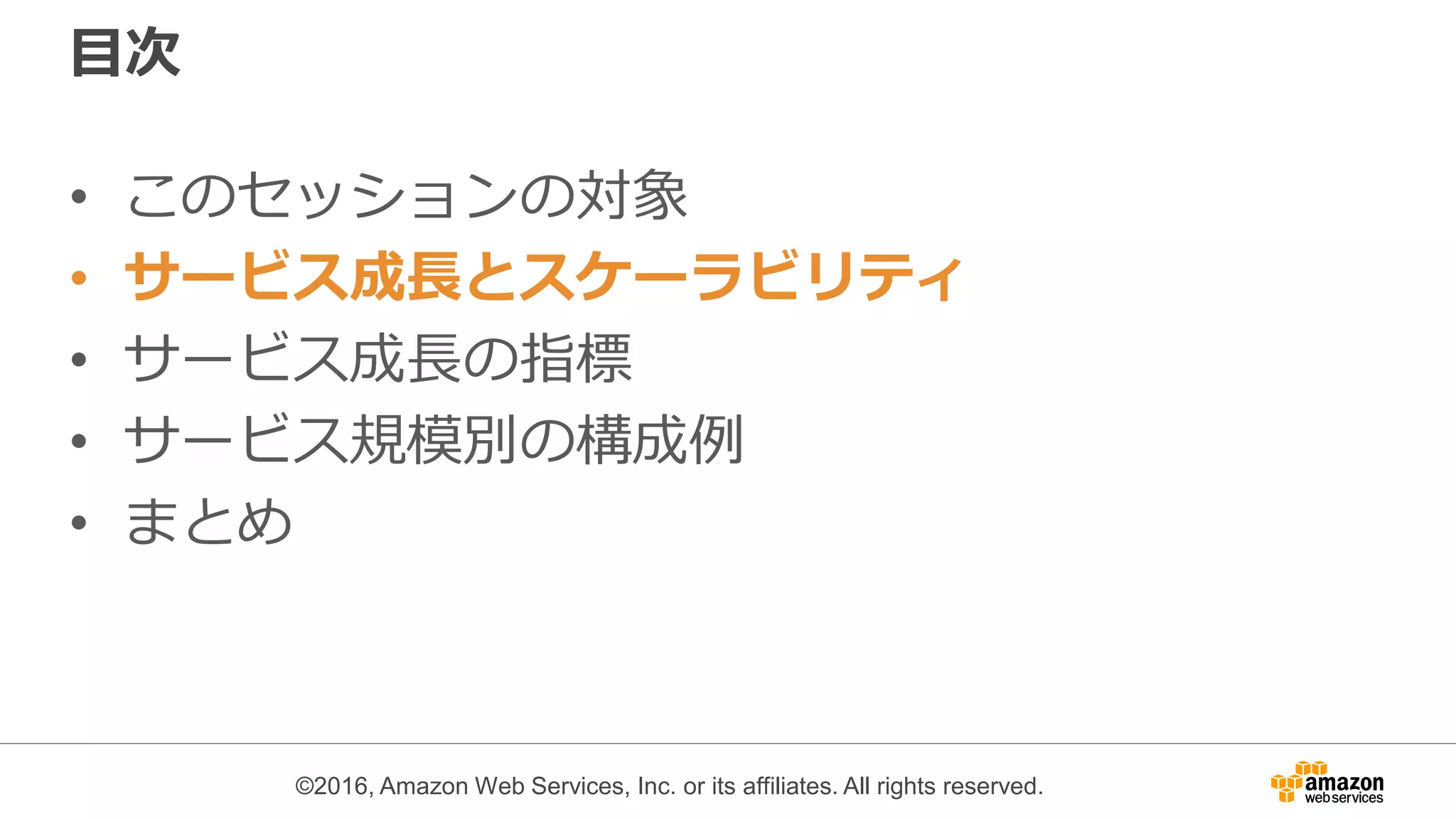 ©2016, Amazon Web Services, Inc. or its affiliates. All rights reserved.
目次
• このセッションの対象
• サービス成長とスケーラビリティ
• サービス成長の指標
• サービス規模別の構成例
• まとめ
 
