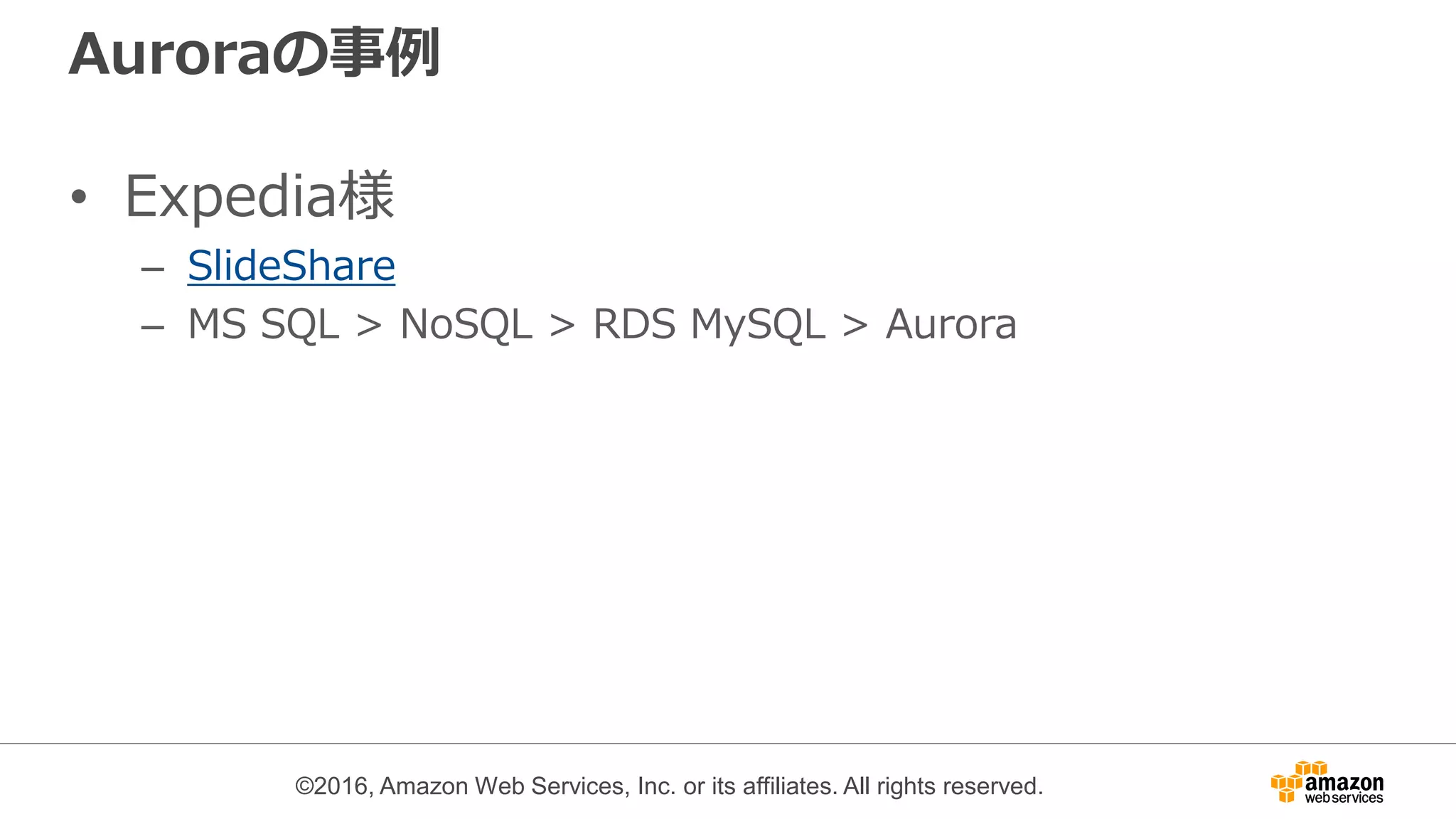 ©2016, Amazon Web Services, Inc. or its affiliates. All rights reserved.
Auroraの事例
• Expedia様
– SlideShare
– MS SQL > NoSQL > RDS MySQL > Aurora
 