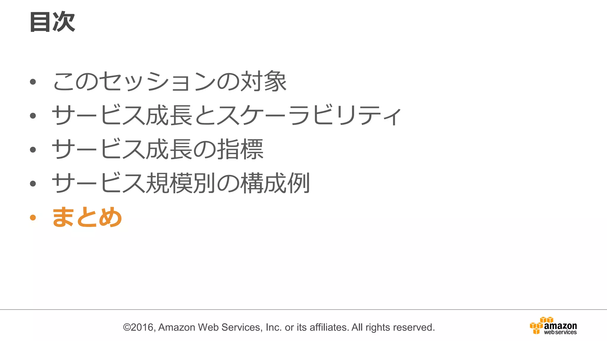 ©2016, Amazon Web Services, Inc. or its affiliates. All rights reserved.
目次
• このセッションの対象
• サービス成長とスケーラビリティ
• サービス成長の指標
• サービス規模別の構成例
• まとめ
 