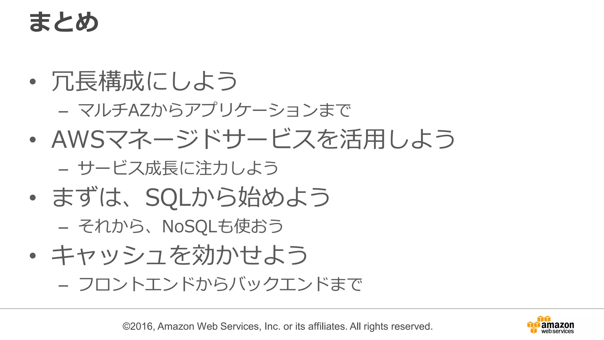 ©2016, Amazon Web Services, Inc. or its affiliates. All rights reserved.
まとめ
• 冗長構成にしよう
– マルチAZからアプリケーションまで
• AWSマネージドサービスを活用しよう
– サービス成長に注力しよう
• まずは、SQLから始めよう
– それから、NoSQLも使おう
• キャッシュを効かせよう
– フロントエンドからバックエンドまで
 