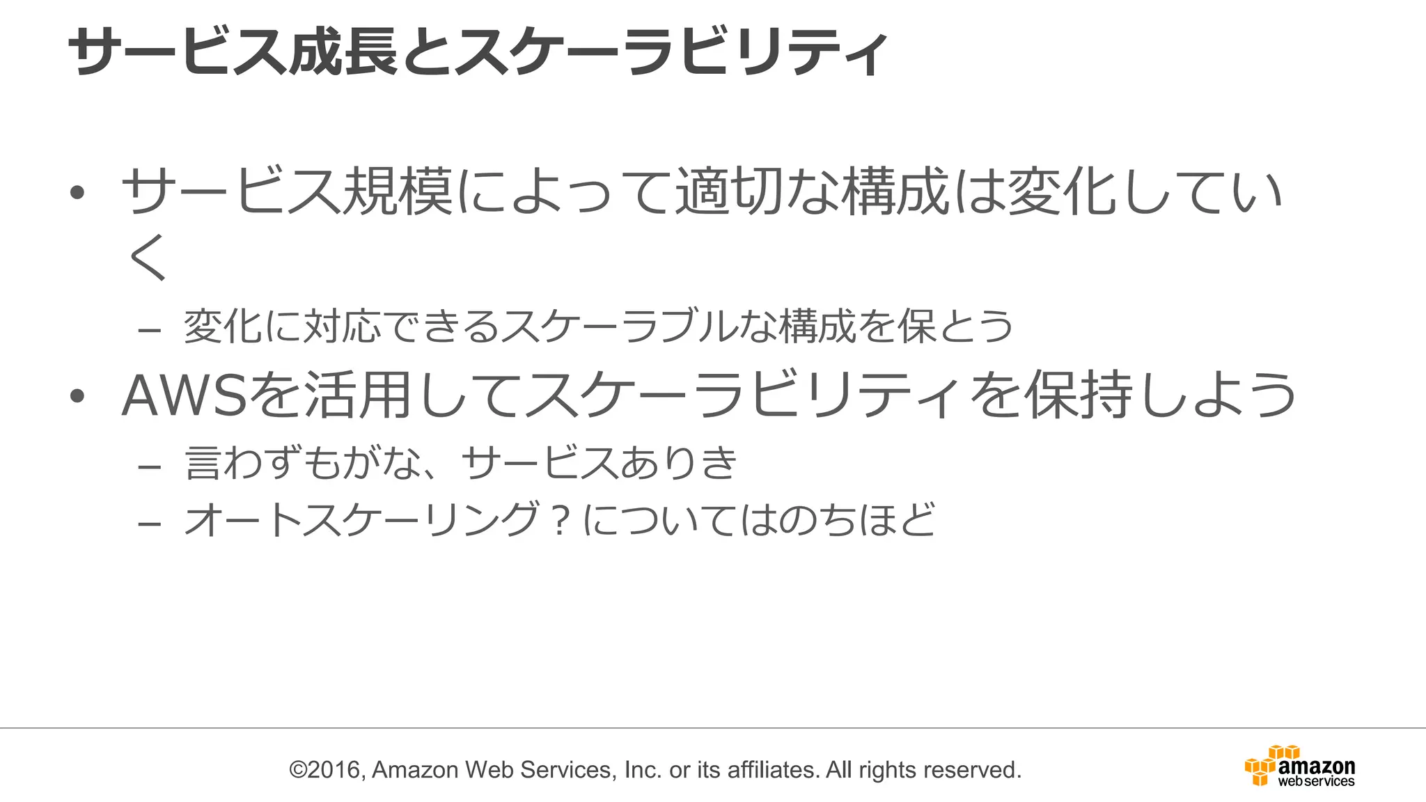 ©2016, Amazon Web Services, Inc. or its affiliates. All rights reserved.
サービス成長とスケーラビリティ
• サービス規模によって適切な構成は変化してい
く
– 変化に対応できるスケーラブルな構成を保とう
• AWSを活用してスケーラビリティを保持しよう
– 言わずもがな、サービスありき
– オートスケーリング？についてはのちほど
 