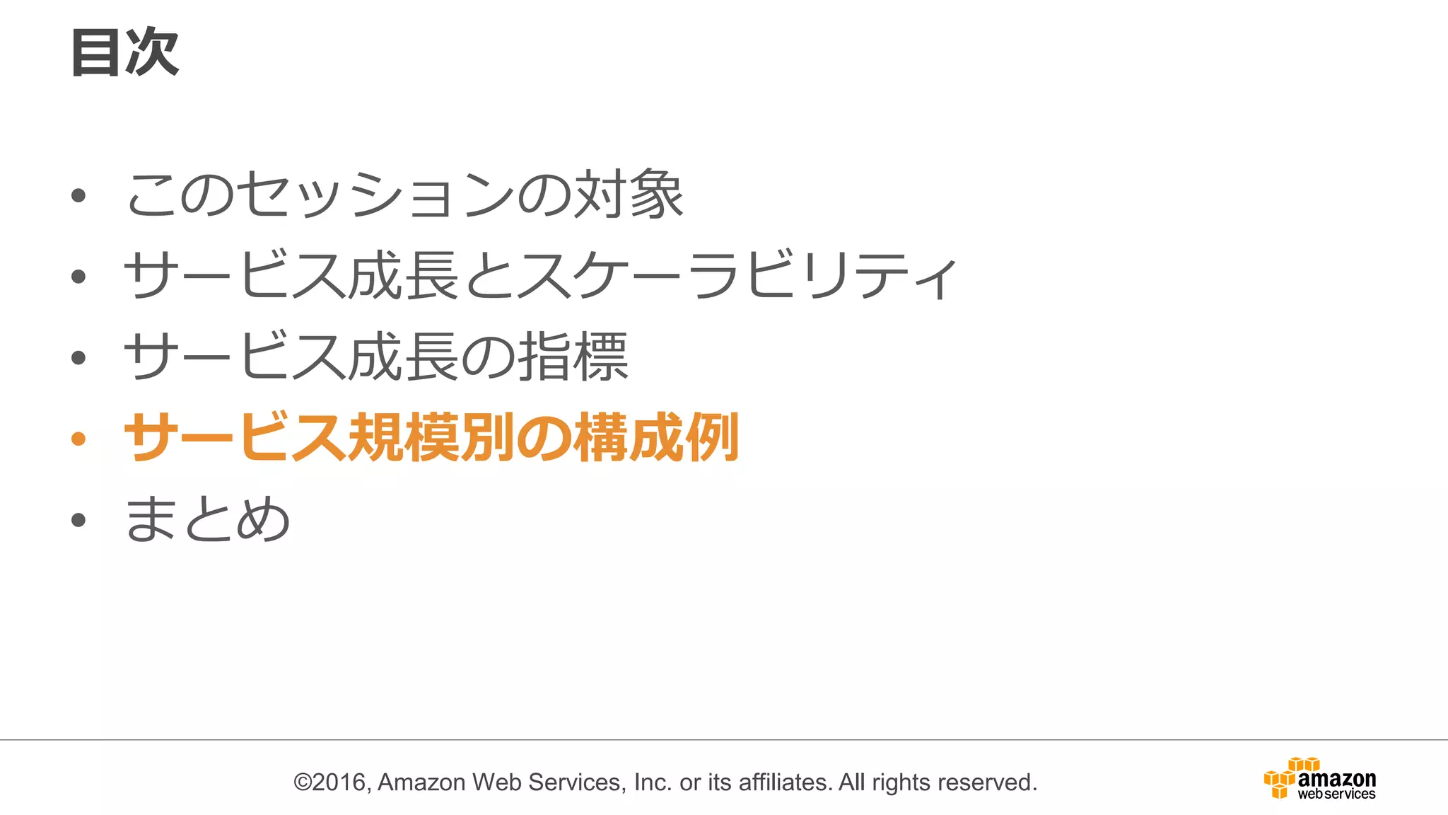 ©2016, Amazon Web Services, Inc. or its affiliates. All rights reserved.
目次
• このセッションの対象
• サービス成長とスケーラビリティ
• サービス成長の指標
• サービス規模別の構成例
• まとめ
 