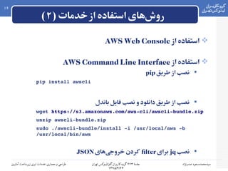 ۲‫جلسه‬۲۲۳‫۲ گروه۲ کاربران۲ گنو/لینوکس۲ تهران‬
۱۳۹۵/۴/۲۴
‫سیدمحمدمسعود۲ صدرنژاد‬‫طراحی۲ و۲ معماری۲ خدمات۲ ابری۲ زیرساخت۲ آمازون‬
16
) ‫خدمات‬‫از‬ ‫استفاده‬ ‫های‬‫روش‬۲(
‫از‬ ‫استفاده‬AWS Web Console
‫از‬ ‫استفاده‬AWS Command Line Interface
‫طریق‬ ‫از‬ ‫نصب‬pip
pip install awscli
‫باندل‬ ‫فایل‬ ‫نصب‬ ‫و‬ ‫دانلود‬ ‫طریق‬ ‫از‬ ‫نصب‬
wget https://s3.amazonaws.com/aws­cli/awscli­bundle.zip
unzip awscli­bundle.zip
sudo ./awscli­bundle/install ­i /usr/local/aws ­b 
/usr/local/bin/aws
‫نصب‬jq‫برای‬filter‫های‬‫خروجی‬ ‫کردن‬JSON
 