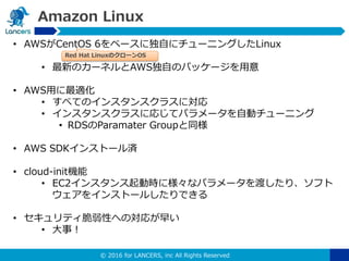 © 2016 for LANCERS, inc All Rights Reserved
Amazon Linux
• AWSがCentOS 6をベースに独自にチューニングしたLinux
• 最新のカーネルとAWS独自のパッケージを用意
• AWS用に最適化
• すべてのインスタンスクラスに対応
• インスタンスクラスに応じてパラメータを自動チューニング
• RDSのParamater Groupと同様
• AWS SDKインストール済
• cloud-init機能
• EC2インスタンス起動時に様々なパラメータを渡したり、ソフト
ウェアをインストールしたりできる
• セキュリティ脆弱性への対応が早い
• 大事！
Red Hat LinuxのクローンOS
 