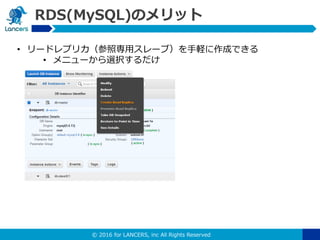 © 2016 for LANCERS, inc All Rights Reserved
RDS(MySQL)のメリット
• リードレプリカ（参照専用スレーブ）を手軽に作成できる
• メニューから選択するだけ
 