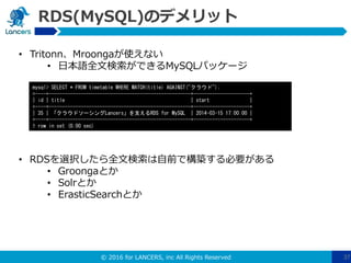 © 2016 for LANCERS, inc All Rights Reserved 37
RDS(MySQL)のデメリット
• Tritonn、Mroongaが使えない
• 日本語全文検索ができるMySQLパッケージ
• RDSを選択したら全文検索は自前で構築する必要がある
• Groongaとか
• Solrとか
• ErasticSearchとか
mysql> SELECT * FROM timetable WHERE MATCH(title) AGAINST("クラウド");
+----+-----------------------------------------------------+---------------------+
| id | title | start |
+----+-----------------------------------------------------+---------------------+
| 35 | 「クラウドソーシングLancers」を支えるRDS for MySQL | 2014-03-15 17:00:00 |
+----+-----------------------------------------------------+---------------------+
1 row in set (0.00 sec)
 