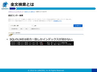 © 2016 for LANCERS, inc All Rights Reserved
全文検索とは
• SQLのLIKEは前方一致しかインデックスが効かない
SELECT * FROM users WHERE user_name LIKE '金澤%' -- 前方一致インデックスで検索可能
SELECT * FROM users WHERE user_name LIKE '%金澤%' -- 中間一致、後方一致はインデックス不可
 