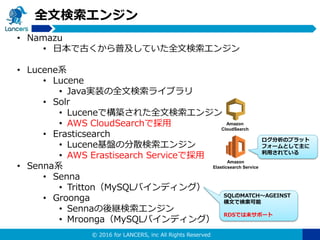 © 2016 for LANCERS, inc All Rights Reserved
全文検索エンジン
• Namazu
• 日本で古くから普及していた全文検索エンジン
• Lucene系
• Lucene
• Java実装の全文検索ライブラリ
• Solr
• Luceneで構築された全文検索エンジン
• AWS CloudSearchで採用
• Erasticsearch
• Lucene基盤の分散検索エンジン
• AWS Erastisearch Serviceで採用
• Senna系
• Senna
• Tritton（MySQLバインディング）
• Groonga
• Sennaの後継検索エンジン
• Mroonga（MySQLバインディング）
SQLのMATCH〜AGEINST
構文で検索可能
RDSでは未サポート
ログ分析のプラット
フォームとして主に
利用されている
Amazon
CloudSearch
Amazon
Elasticsearch Service
 