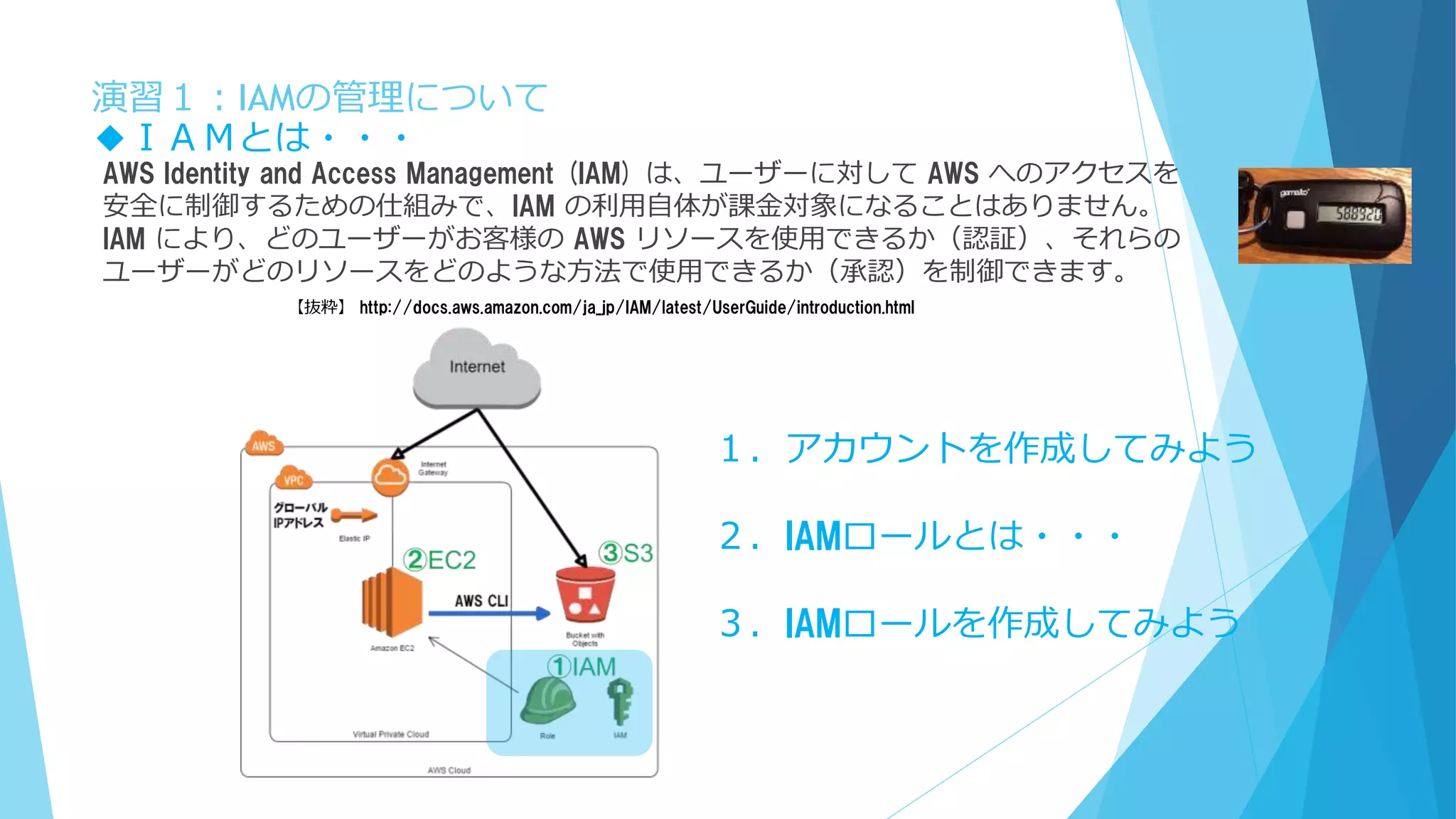 演習１：IAMの管理について
AWS Identity and Access Management (IAM) は、ユーザーに対して AWS へのアクセスを
安全に制御するための仕組みで、IAM の利用自体が課金対象になることはありません。
IAM により、どのユーザーがお客様の AWS リソースを使用できるか（認証）、それらの
ユーザーがどのリソースをどのような方法で使用できるか（承認）を制御できます。
◆ＩＡＭとは・・・
【抜粋】 http://docs.aws.amazon.com/ja_jp/IAM/latest/UserGuide/introduction.html
１．アカウントを作成してみよう
２．IAMロールとは・・・
３．IAMロールを作成してみよう
 