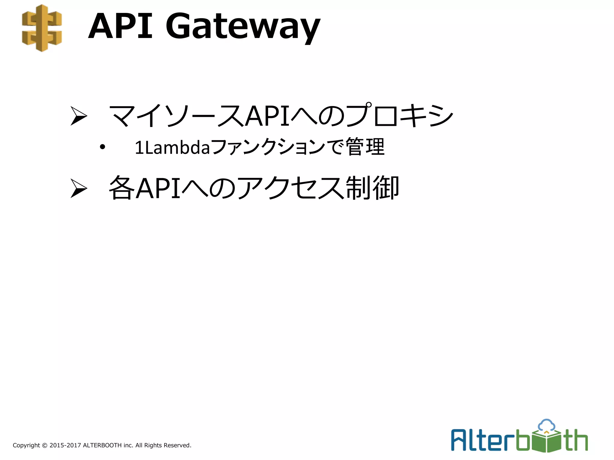 Copyright © 2015-2017 ALTERBOOTH inc. All Rights Reserved.
API Gateway
Ø マイソースAPIへのプロキシ
• 1Lambdaファンクションで管理
Ø 各APIへのアクセス制御
 