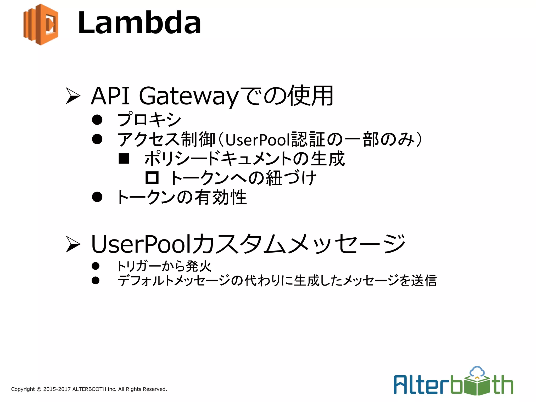 Copyright © 2015-2017 ALTERBOOTH inc. All Rights Reserved.
Lambda
Ø API Gatewayでの使⽤
l プロキシ
l アクセス制御（UserPool認証の一部のみ）
n ポリシードキュメントの生成
p トークンへの紐づけ
l トークンの有効性
Ø UserPoolカスタムメッセージ
l トリガーから発火
l デフォルトメッセージの代わりに生成したメッセージを送信
 