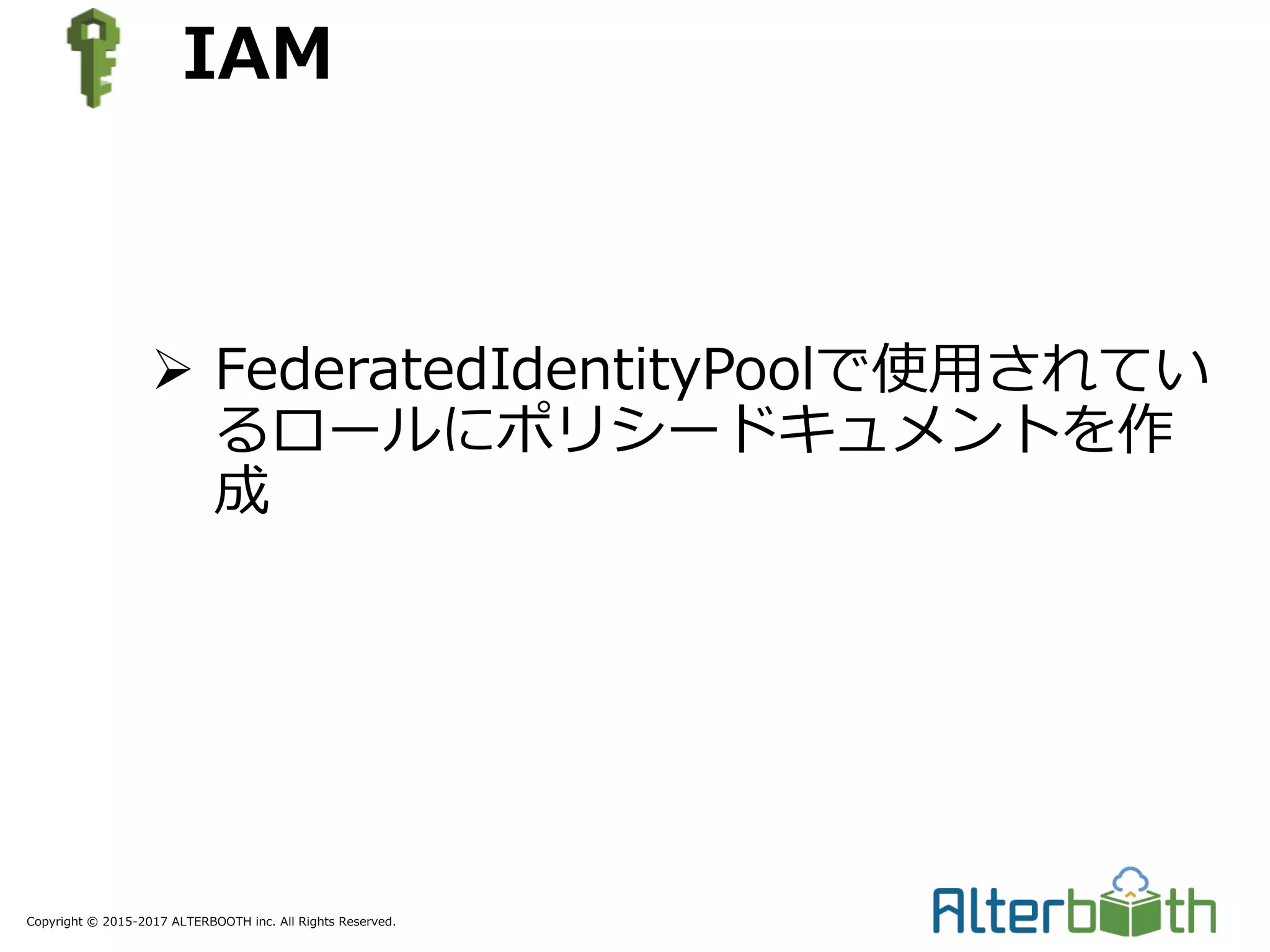 Copyright © 2015-2017 ALTERBOOTH inc. All Rights Reserved.
IAM
Ø FederatedIdentityPoolで使⽤されてい
るロールにポリシードキュメントを作
成
 
