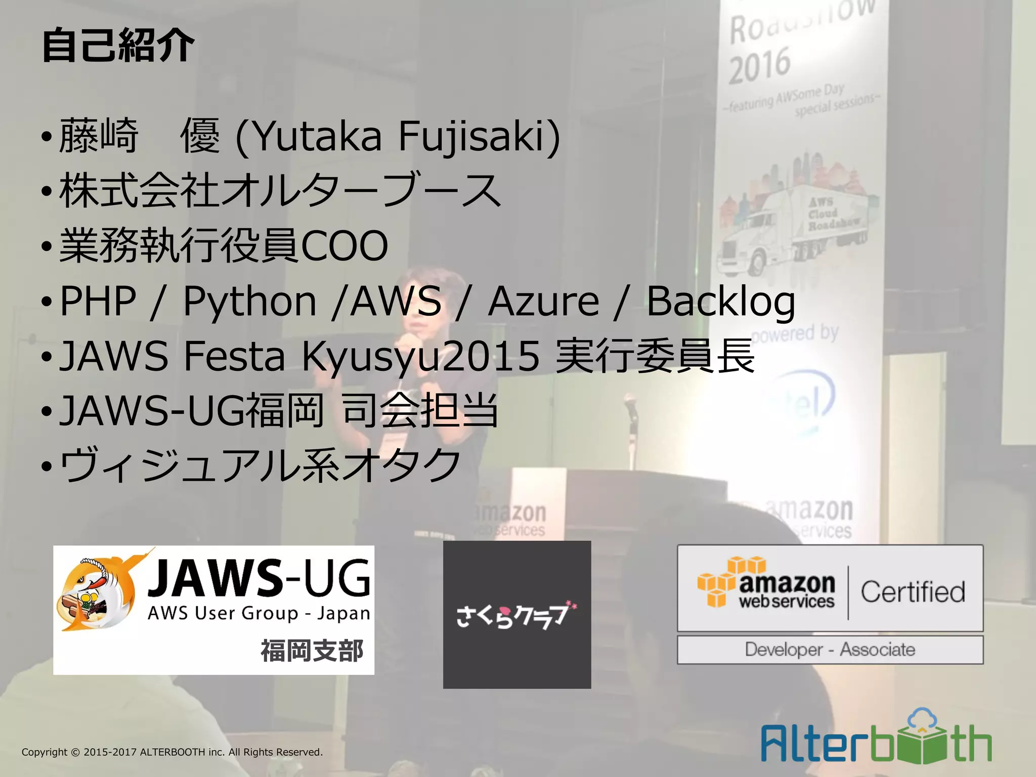 Copyright © 2015-2017 ALTERBOOTH inc. All Rights Reserved.
•藤崎 優 (Yutaka Fujisaki)
•株式会社オルターブース
•業務執⾏役員COO
•PHP / Python /AWS / Azure / Backlog
•JAWS Festa Kyusyu2015 実⾏委員⻑
•JAWS-UG福岡 司会担当
•ヴィジュアル系オタク
⾃⼰紹介
福岡⽀部
 