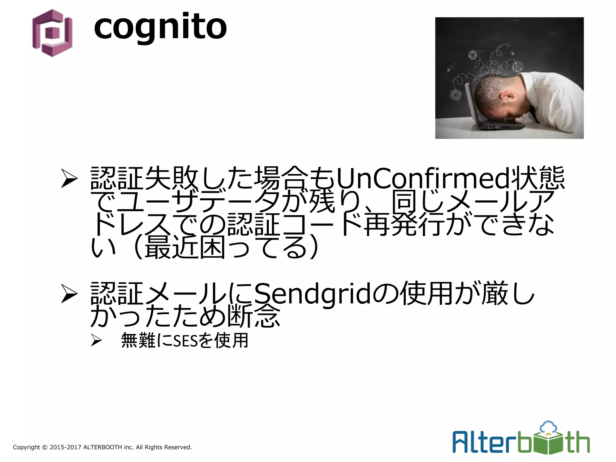 Copyright © 2015-2017 ALTERBOOTH inc. All Rights Reserved.
cognito
Ø 認証失敗した場合もUnConfirmed状態
でユーザデータが残り、同じメールア
ドレスでの認証コード再発⾏ができな
い（最近困ってる）
Ø 認証メールにSendgridの使⽤が厳し
かったため断念
Ø 無難にSESを使用
 