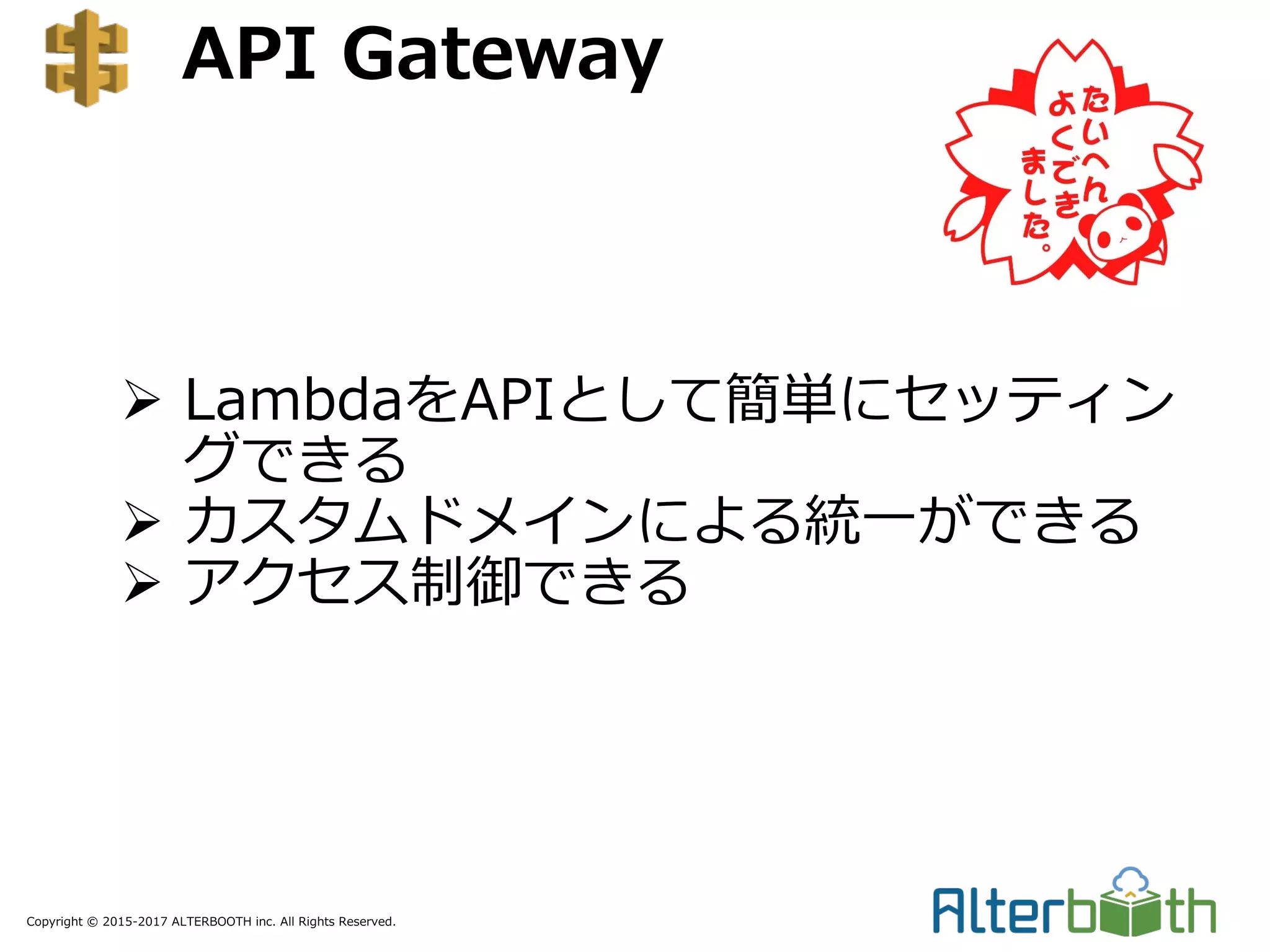 Copyright © 2015-2017 ALTERBOOTH inc. All Rights Reserved.
API Gateway
Ø LambdaをAPIとして簡単にセッティン
グできる
Ø カスタムドメインによる統⼀ができる
Ø アクセス制御できる
 