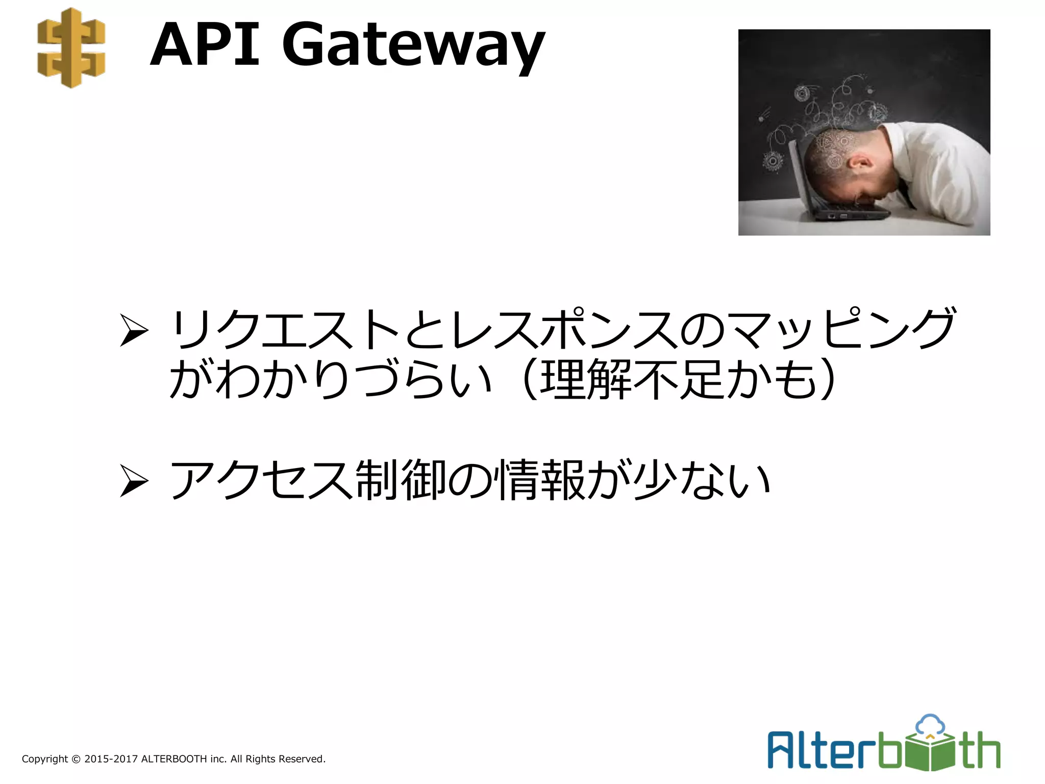 Copyright © 2015-2017 ALTERBOOTH inc. All Rights Reserved.
API Gateway
Ø リクエストとレスポンスのマッピング
がわかりづらい（理解不⾜かも）
Ø アクセス制御の情報が少ない
 