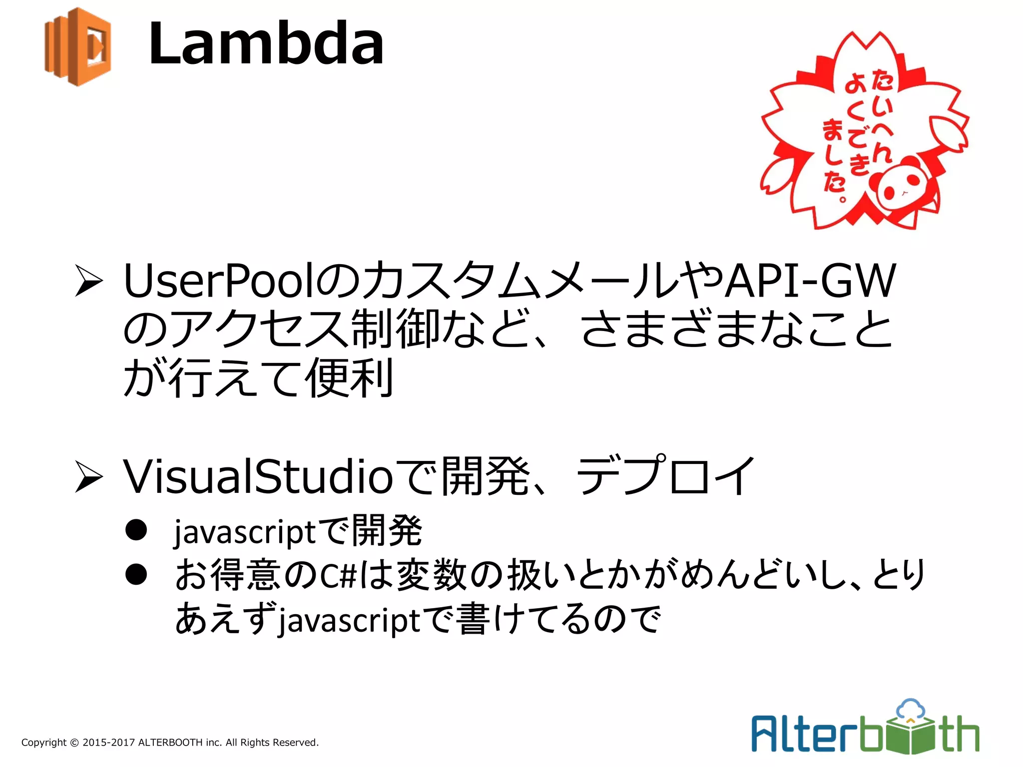 Copyright © 2015-2017 ALTERBOOTH inc. All Rights Reserved.
Lambda
Ø UserPoolのカスタムメールやAPI-GW
のアクセス制御など、さまざまなこと
が⾏えて便利
Ø VisualStudioで開発、デプロイ
l javascriptで開発
l お得意のC#は変数の扱いとかがめんどいし、とり
あえずjavascriptで書けてるので
 