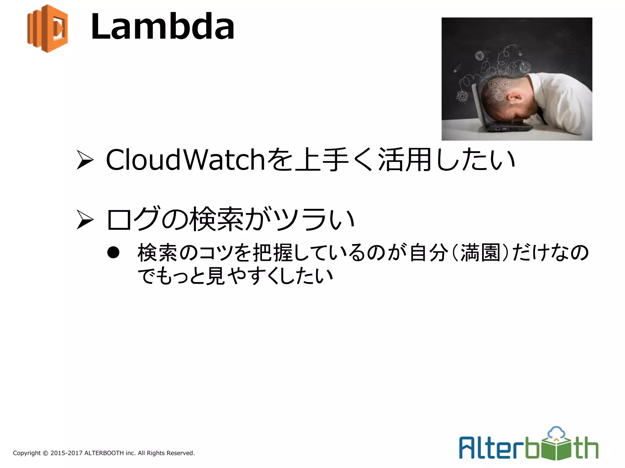 Copyright © 2015-2017 ALTERBOOTH inc. All Rights Reserved.
Lambda
Ø CloudWatchを上⼿く活⽤したい
Ø ログの検索がツラい
l 検索のコツを把握しているのが自分（満園）だけなの
でもっと見やすくしたい
 