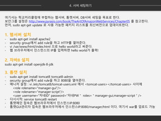 여기서는 학교커리큘럼에 부합하는 웹서버, 톰캣서버, DB서버 세팅을 목표로 한다.
보안그룹 설정은 http://www.pyrasis.com/book/TheArtOfAmazonWebServices/Chapter05 를 참고한다.
먼저, sudo apt-get update 로 사용 가능한 패키지 리스트를 최신버전으로 업데이트한다.
1. 웹서버 설치
- sudo apt-get install apache2
- security group에서 add rule을 하고 HTTP를 열어준다.
- vi /var/www/html/index.html 으로 hello world라고 써준다.
- 웹 브라우저에서 인스턴스의 IP를 입력하면 hello world가 출력!
2. 자바8 설치
sudo apt-get install openjdk-8-jdk
3. 톰캣 설치
- sudo apt-get install tomcat8 tomcat8-admin
- security group에서 add rule을 하고 8080을 열어준다.
- 매니저 설정 : vi /etc/tomcat8/tomcat-users.xml 에서 <tomcat-users></tomcat-users> 사이에
<role rolename="manager-gui"/>
<role rolename="manager-script"/>
<user username=“자네ID" password=“자네PW＂ roles=＂manager-gui,manager-script＂/>
- 다시시작: service tomcat8 restart
- 톰캣메인 접속은 웹브라우저에서 인스턴스IP:8080
- 톰캣GUI관리자 접속은 웹브라우저에서 인스턴스IP:8080/manager/html 이다. 여기서 war를 업로드 가능
 