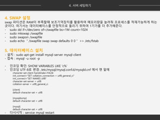 4. SWAP 설정
swap 파티션은 RAM이 부족할때 보조기억장치를 활용하여 메모리량을 늘려줘 프로세스를 적재가능하게 하는
곳이다. 여기서는 데이터베이스를 안정적으로 돌리기 위하여 1기가를 더 추가해준다.
- sudo dd if=/dev/zero of=/swapfile bs=1M count=1024
- sudo mkswap /swapfile
- sudo swapon /swapfile
- sudo echo ＂/swapfile swap swap defaults 0 0＂ >> /etc/fstab
5. 데이터베이스 설치
- 설치 : sudo apt-get install mysql-server mysql-client
- 접속 : mysql -u root -p
- 인코딩 확인: SHOW VARIABLES LIKE 'c%'
- 인코딩 UTF-8로 변경: /etc/mysql/mysql.conf.d/mysqld.cnf 에서 맨 밑에
character-set-client-handshake=FALSE
init_connect="SET collation_connection = utf8_general_ci"
init_connect="SET NAMES utf8"
character-set-server = utf8
collation-server = utf8_general_ci
[client]
default-character-set = utf8
[mysqldump]
default-character-set = utf8
[mysql]
default-character-set = utf8
- 다시시작 : service mysql restart
 